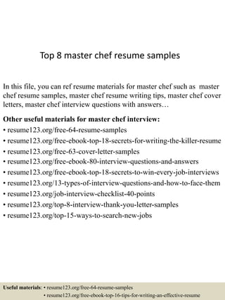 Top 8 master chef resume samples
In this file, you can ref resume materials for master chef such as master
chef resume samples, master chef resume writing tips, master chef cover
letters, master chef interview questions with answers…
Other useful materials for master chef interview:
• resume123.org/free-64-resume-samples
• resume123.org/free-ebook-top-18-secrets-for-writing-the-killer-resume
• resume123.org/free-63-cover-letter-samples
• resume123.org/free-ebook-80-interview-questions-and-answers
• resume123.org/free-ebook-top-18-secrets-to-win-every-job-interviews
• resume123.org/13-types-of-interview-questions-and-how-to-face-them
• resume123.org/job-interview-checklist-40-points
• resume123.org/top-8-interview-thank-you-letter-samples
• resume123.org/top-15-ways-to-search-new-jobs
Useful materials: • resume123.org/free-64-resume-samples
• resume123.org/free-ebook-top-16-tips-for-writing-an-effective-resume
 