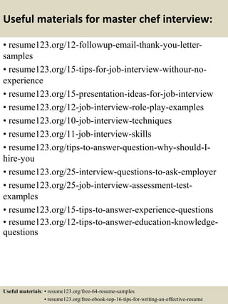 Useful materials for master chef interview:
• resume123.org/12-followup-email-thank-you-letter-
samples
• resume123.org/15-tips-for-job-interview-withour-no-
experience
• resume123.org/15-presentation-ideas-for-job-interview
• resume123.org/12-job-interview-role-play-examples
• resume123.org/10-job-interview-techniques
• resume123.org/11-job-interview-skills
• resume123.org/tips-to-answer-question-why-should-I-
hire-you
• resume123.org/25-interview-questions-to-ask-employer
• resume123.org/25-job-interview-assessment-test-
examples
• resume123.org/15-tips-to-answer-experience-questions
• resume123.org/12-tips-to-answer-education-knowledge-
questions
Useful materials: • resume123.org/free-64-resume-samples
• resume123.org/free-ebook-top-16-tips-for-writing-an-effective-resume
 
