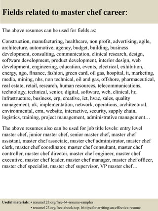 Fields related to master chef career:
The above resumes can be used for fields as:
Construction, manufacturing, healthcare, non profit, advertising, agile,
architecture, automotive, agency, budget, building, business
development, consulting, communication, clinical research, design,
software development, product development, interior design, web
development, engineering, education, events, electrical, exhibition,
energy, ngo, finance, fashion, green card, oil gas, hospital, it, marketing,
media, mining, nhs, non technical, oil and gas, offshore, pharmaceutical,
real estate, retail, research, human resources, telecommunications,
technology, technical, senior, digital, software, web, clinical, hr,
infrastructure, business, erp, creative, ict, hvac, sales, quality
management, uk, implementation, network, operations, architectural,
environmental, crm, website, interactive, security, supply chain,
logistics, training, project management, administrative management…
The above resumes also can be used for job title levels: entry level
master chef, junior master chef, senior master chef, master chef
assistant, master chef associate, master chef administrator, master chef
clerk, master chef coordinator, master chef consultant, master chef
controller, master chef director, master chef engineer, master chef
executive, master chef leader, master chef manager, master chef officer,
master chef specialist, master chef supervisor, VP master chef…
Useful materials: • resume123.org/free-64-resume-samples
• resume123.org/free-ebook-top-16-tips-for-writing-an-effective-resume
 