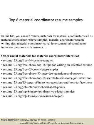 Top 8 material coordinator resume samples
In this file, you can ref resume materials for material coordinator such as
material coordinator resume samples, material coordinator resume
writing tips, material coordinator cover letters, material coordinator
interview questions with answers…
Other useful materials for material coordinator interview:
• resume123.org/free-64-resume-samples
• resume123.org/free-ebook-top-16-tips-for-writing-an-effective-resume
• resume123.org/free-63-cover-letter-samples
• resume123.org/free-ebook-80-interview-questions-and-answers
• resume123.org/free-ebook-top-18-secrets-to-win-every-job-interviews
• resume123.org/13-types-of-interview-questions-and-how-to-face-them
• resume123.org/job-interview-checklist-40-points
• resume123.org/top-8-interview-thank-you-letter-samples
• resume123.org/top-15-ways-to-search-new-jobs
Useful materials: • resume123.org/free-64-resume-samples
• resume123.org/free-ebook-top-16-tips-for-writing-an-effective-resume
 