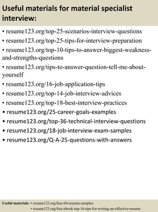 Useful materials for material specialist
interview:
• resume123.org/top-25-scenarios-interview-questions
• resume123.org/top-25-tips-for-interview-preparation
• resume123.org/top-10-tips-to-answer-biggest-weakness-
and-strengths-questions
• resume123.org/tips-to-answer-question-tell-me-about-
yourself
• resume123.org/16-job-application-tips
• resume123.org/top-14-job-interview-advices
• resume123.org/top-18-best-interview-practices
• resume123.org/25-career-goals-examples
• resume123.org/top-36-technical-interview-questions
• resume123.org/18-job-interview-exam-samples
• resume123.org/Q-A-25-questions-with-answers
Useful materials: • resume123.org/free-64-resume-samples
• resume123.org/free-ebook-top-16-tips-for-writing-an-effective-resume
 