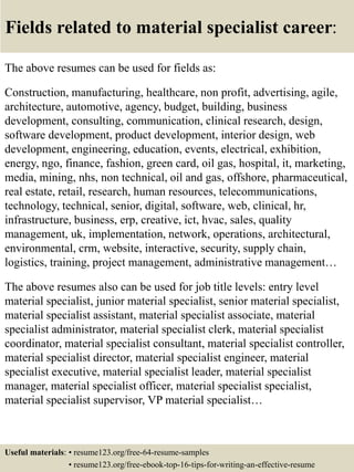 Fields related to material specialist career:
The above resumes can be used for fields as:
Construction, manufacturing, healthcare, non profit, advertising, agile,
architecture, automotive, agency, budget, building, business
development, consulting, communication, clinical research, design,
software development, product development, interior design, web
development, engineering, education, events, electrical, exhibition,
energy, ngo, finance, fashion, green card, oil gas, hospital, it, marketing,
media, mining, nhs, non technical, oil and gas, offshore, pharmaceutical,
real estate, retail, research, human resources, telecommunications,
technology, technical, senior, digital, software, web, clinical, hr,
infrastructure, business, erp, creative, ict, hvac, sales, quality
management, uk, implementation, network, operations, architectural,
environmental, crm, website, interactive, security, supply chain,
logistics, training, project management, administrative management…
The above resumes also can be used for job title levels: entry level
material specialist, junior material specialist, senior material specialist,
material specialist assistant, material specialist associate, material
specialist administrator, material specialist clerk, material specialist
coordinator, material specialist consultant, material specialist controller,
material specialist director, material specialist engineer, material
specialist executive, material specialist leader, material specialist
manager, material specialist officer, material specialist specialist,
material specialist supervisor, VP material specialist…
Useful materials: • resume123.org/free-64-resume-samples
• resume123.org/free-ebook-top-16-tips-for-writing-an-effective-resume
 