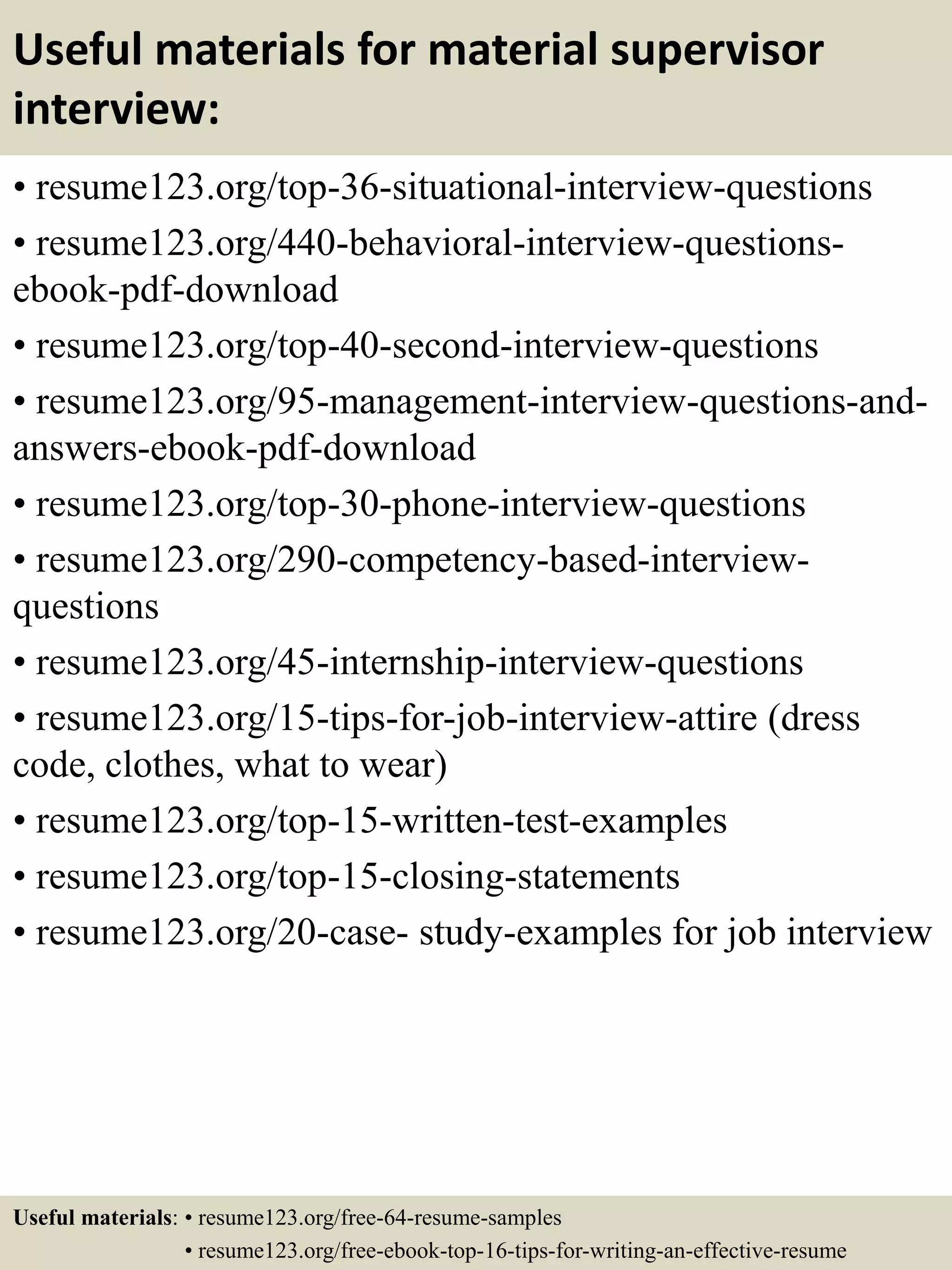 Useful materials for material supervisor
interview:
• resume123.org/top-36-situational-interview-questions
• resume123.org/440-behavioral-interview-questions-
ebook-pdf-download
• resume123.org/top-40-second-interview-questions
• resume123.org/95-management-interview-questions-and-
answers-ebook-pdf-download
• resume123.org/top-30-phone-interview-questions
• resume123.org/290-competency-based-interview-
questions
• resume123.org/45-internship-interview-questions
• resume123.org/15-tips-for-job-interview-attire (dress
code, clothes, what to wear)
• resume123.org/top-15-written-test-examples
• resume123.org/top-15-closing-statements
• resume123.org/20-case- study-examples for job interview
Useful materials: • resume123.org/free-64-resume-samples
• resume123.org/free-ebook-top-16-tips-for-writing-an-effective-resume
 
