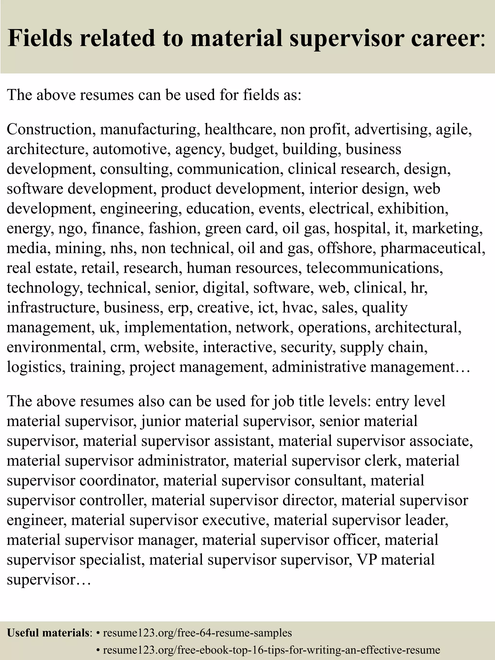 Fields related to material supervisor career:
The above resumes can be used for fields as:
Construction, manufacturing, healthcare, non profit, advertising, agile,
architecture, automotive, agency, budget, building, business
development, consulting, communication, clinical research, design,
software development, product development, interior design, web
development, engineering, education, events, electrical, exhibition,
energy, ngo, finance, fashion, green card, oil gas, hospital, it, marketing,
media, mining, nhs, non technical, oil and gas, offshore, pharmaceutical,
real estate, retail, research, human resources, telecommunications,
technology, technical, senior, digital, software, web, clinical, hr,
infrastructure, business, erp, creative, ict, hvac, sales, quality
management, uk, implementation, network, operations, architectural,
environmental, crm, website, interactive, security, supply chain,
logistics, training, project management, administrative management…
The above resumes also can be used for job title levels: entry level
material supervisor, junior material supervisor, senior material
supervisor, material supervisor assistant, material supervisor associate,
material supervisor administrator, material supervisor clerk, material
supervisor coordinator, material supervisor consultant, material
supervisor controller, material supervisor director, material supervisor
engineer, material supervisor executive, material supervisor leader,
material supervisor manager, material supervisor officer, material
supervisor specialist, material supervisor supervisor, VP material
supervisor…
Useful materials: • resume123.org/free-64-resume-samples
• resume123.org/free-ebook-top-16-tips-for-writing-an-effective-resume
 