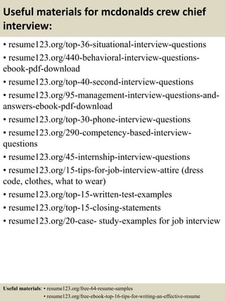 Useful materials for mcdonalds crew chief
interview:
• resume123.org/top-36-situational-interview-questions
• resume123.org/440-behavioral-interview-questions-
ebook-pdf-download
• resume123.org/top-40-second-interview-questions
• resume123.org/95-management-interview-questions-and-
answers-ebook-pdf-download
• resume123.org/top-30-phone-interview-questions
• resume123.org/290-competency-based-interview-
questions
• resume123.org/45-internship-interview-questions
• resume123.org/15-tips-for-job-interview-attire (dress
code, clothes, what to wear)
• resume123.org/top-15-written-test-examples
• resume123.org/top-15-closing-statements
• resume123.org/20-case- study-examples for job interview
Useful materials: • resume123.org/free-64-resume-samples
• resume123.org/free-ebook-top-16-tips-for-writing-an-effective-resume
 
