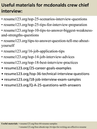 Useful materials for mcdonalds crew chief
interview:
• resume123.org/top-25-scenarios-interview-questions
• resume123.org/top-25-tips-for-interview-preparation
• resume123.org/top-10-tips-to-answer-biggest-weakness-
and-strengths-questions
• resume123.org/tips-to-answer-question-tell-me-about-
yourself
• resume123.org/16-job-application-tips
• resume123.org/top-14-job-interview-advices
• resume123.org/top-18-best-interview-practices
• resume123.org/25-career-goals-examples
• resume123.org/top-36-technical-interview-questions
• resume123.org/18-job-interview-exam-samples
• resume123.org/Q-A-25-questions-with-answers
Useful materials: • resume123.org/free-64-resume-samples
• resume123.org/free-ebook-top-16-tips-for-writing-an-effective-resume
 