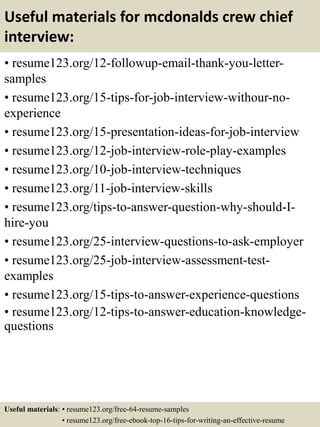 Useful materials for mcdonalds crew chief
interview:
• resume123.org/12-followup-email-thank-you-letter-
samples
• resume123.org/15-tips-for-job-interview-withour-no-
experience
• resume123.org/15-presentation-ideas-for-job-interview
• resume123.org/12-job-interview-role-play-examples
• resume123.org/10-job-interview-techniques
• resume123.org/11-job-interview-skills
• resume123.org/tips-to-answer-question-why-should-I-
hire-you
• resume123.org/25-interview-questions-to-ask-employer
• resume123.org/25-job-interview-assessment-test-
examples
• resume123.org/15-tips-to-answer-experience-questions
• resume123.org/12-tips-to-answer-education-knowledge-
questions
Useful materials: • resume123.org/free-64-resume-samples
• resume123.org/free-ebook-top-16-tips-for-writing-an-effective-resume
 