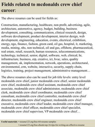 Fields related to mcdonalds crew chief
career:
The above resumes can be used for fields as:
Construction, manufacturing, healthcare, non profit, advertising, agile,
architecture, automotive, agency, budget, building, business
development, consulting, communication, clinical research, design,
software development, product development, interior design, web
development, engineering, education, events, electrical, exhibition,
energy, ngo, finance, fashion, green card, oil gas, hospital, it, marketing,
media, mining, nhs, non technical, oil and gas, offshore, pharmaceutical,
real estate, retail, research, human resources, telecommunications,
technology, technical, senior, digital, software, web, clinical, hr,
infrastructure, business, erp, creative, ict, hvac, sales, quality
management, uk, implementation, network, operations, architectural,
environmental, crm, website, interactive, security, supply chain,
logistics, training, project management, administrative management…
The above resumes also can be used for job title levels: entry level
mcdonalds crew chief, junior mcdonalds crew chief, senior mcdonalds
crew chief, mcdonalds crew chief assistant, mcdonalds crew chief
associate, mcdonalds crew chief administrator, mcdonalds crew chief
clerk, mcdonalds crew chief coordinator, mcdonalds crew chief
consultant, mcdonalds crew chief controller, mcdonalds crew chief
director, mcdonalds crew chief engineer, mcdonalds crew chief
executive, mcdonalds crew chief leader, mcdonalds crew chief manager,
mcdonalds crew chief officer, mcdonalds crew chief specialist,
mcdonalds crew chief supervisor, VP mcdonalds crew chief…
Useful materials: • resume123.org/free-64-resume-samples
• resume123.org/free-ebook-top-16-tips-for-writing-an-effective-resume
 