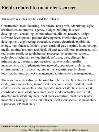 Fields related to meat clerk career:
The above resumes can be used for fields as:
Construction, manufacturing, healthcare, non profit, advertising, agile,
architecture, automotive, agency, budget, building, business
development, consulting, communication, clinical research, design,
software development, product development, interior design, web
development, engineering, education, events, electrical, exhibition,
energy, ngo, finance, fashion, green card, oil gas, hospital, it, marketing,
media, mining, nhs, non technical, oil and gas, offshore, pharmaceutical,
real estate, retail, research, human resources, telecommunications,
technology, technical, senior, digital, software, web, clinical, hr,
infrastructure, business, erp, creative, ict, hvac, sales, quality
management, uk, implementation, network, operations, architectural,
environmental, crm, website, interactive, security, supply chain,
logistics, training, project management, administrative management…
The above resumes also can be used for job title levels: entry level meat
clerk, junior meat clerk, senior meat clerk, meat clerk assistant, meat
clerk associate, meat clerk administrator, meat clerk clerk, meat clerk
coordinator, meat clerk consultant, meat clerk controller, meat clerk
director, meat clerk engineer, meat clerk executive, meat clerk leader,
meat clerk manager, meat clerk officer, meat clerk specialist, meat clerk
supervisor, VP meat clerk…
Useful materials: • resume123.org/free-64-resume-samples
• resume123.org/free-ebook-top-16-tips-for-writing-an-effective-resume
 