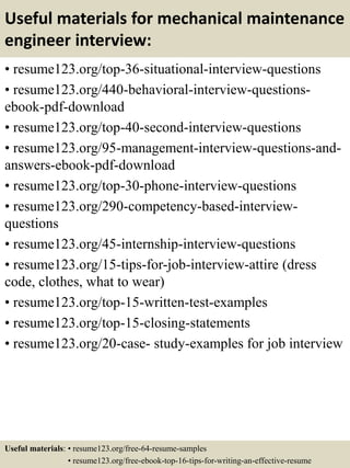 Useful materials for mechanical maintenance
engineer interview:
• resume123.org/top-36-situational-interview-questions
• resume123.org/440-behavioral-interview-questions-
ebook-pdf-download
• resume123.org/top-40-second-interview-questions
• resume123.org/95-management-interview-questions-and-
answers-ebook-pdf-download
• resume123.org/top-30-phone-interview-questions
• resume123.org/290-competency-based-interview-
questions
• resume123.org/45-internship-interview-questions
• resume123.org/15-tips-for-job-interview-attire (dress
code, clothes, what to wear)
• resume123.org/top-15-written-test-examples
• resume123.org/top-15-closing-statements
• resume123.org/20-case- study-examples for job interview
Useful materials: • resume123.org/free-64-resume-samples
• resume123.org/free-ebook-top-16-tips-for-writing-an-effective-resume
 