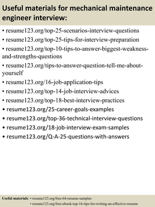 Useful materials for mechanical maintenance
engineer interview:
• resume123.org/top-25-scenarios-interview-questions
• resume123.org/top-25-tips-for-interview-preparation
• resume123.org/top-10-tips-to-answer-biggest-weakness-
and-strengths-questions
• resume123.org/tips-to-answer-question-tell-me-about-
yourself
• resume123.org/16-job-application-tips
• resume123.org/top-14-job-interview-advices
• resume123.org/top-18-best-interview-practices
• resume123.org/25-career-goals-examples
• resume123.org/top-36-technical-interview-questions
• resume123.org/18-job-interview-exam-samples
• resume123.org/Q-A-25-questions-with-answers
Useful materials: • resume123.org/free-64-resume-samples
• resume123.org/free-ebook-top-16-tips-for-writing-an-effective-resume
 