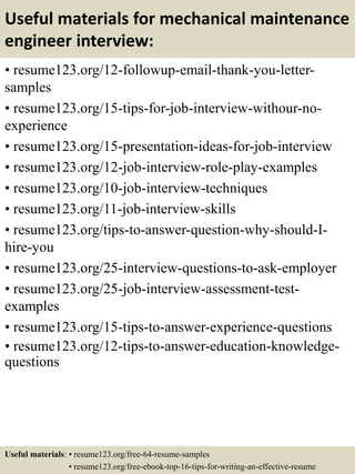 Useful materials for mechanical maintenance
engineer interview:
• resume123.org/12-followup-email-thank-you-letter-
samples
• resume123.org/15-tips-for-job-interview-withour-no-
experience
• resume123.org/15-presentation-ideas-for-job-interview
• resume123.org/12-job-interview-role-play-examples
• resume123.org/10-job-interview-techniques
• resume123.org/11-job-interview-skills
• resume123.org/tips-to-answer-question-why-should-I-
hire-you
• resume123.org/25-interview-questions-to-ask-employer
• resume123.org/25-job-interview-assessment-test-
examples
• resume123.org/15-tips-to-answer-experience-questions
• resume123.org/12-tips-to-answer-education-knowledge-
questions
Useful materials: • resume123.org/free-64-resume-samples
• resume123.org/free-ebook-top-16-tips-for-writing-an-effective-resume
 