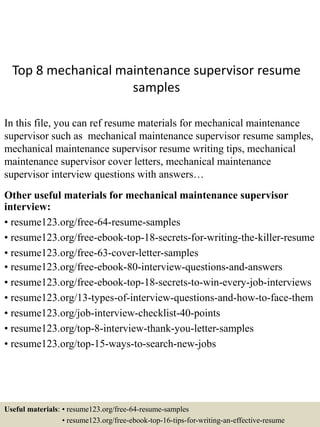 Top 8 mechanical maintenance supervisor resume
samples
In this file, you can ref resume materials for mechanical maintenance
supervisor such as mechanical maintenance supervisor resume samples,
mechanical maintenance supervisor resume writing tips, mechanical
maintenance supervisor cover letters, mechanical maintenance
supervisor interview questions with answers…
Other useful materials for mechanical maintenance supervisor
interview:
• resume123.org/free-64-resume-samples
• resume123.org/free-ebook-top-18-secrets-for-writing-the-killer-resume
• resume123.org/free-63-cover-letter-samples
• resume123.org/free-ebook-80-interview-questions-and-answers
• resume123.org/free-ebook-top-18-secrets-to-win-every-job-interviews
• resume123.org/13-types-of-interview-questions-and-how-to-face-them
• resume123.org/job-interview-checklist-40-points
• resume123.org/top-8-interview-thank-you-letter-samples
• resume123.org/top-15-ways-to-search-new-jobs
Useful materials: • resume123.org/free-64-resume-samples
• resume123.org/free-ebook-top-16-tips-for-writing-an-effective-resume
 