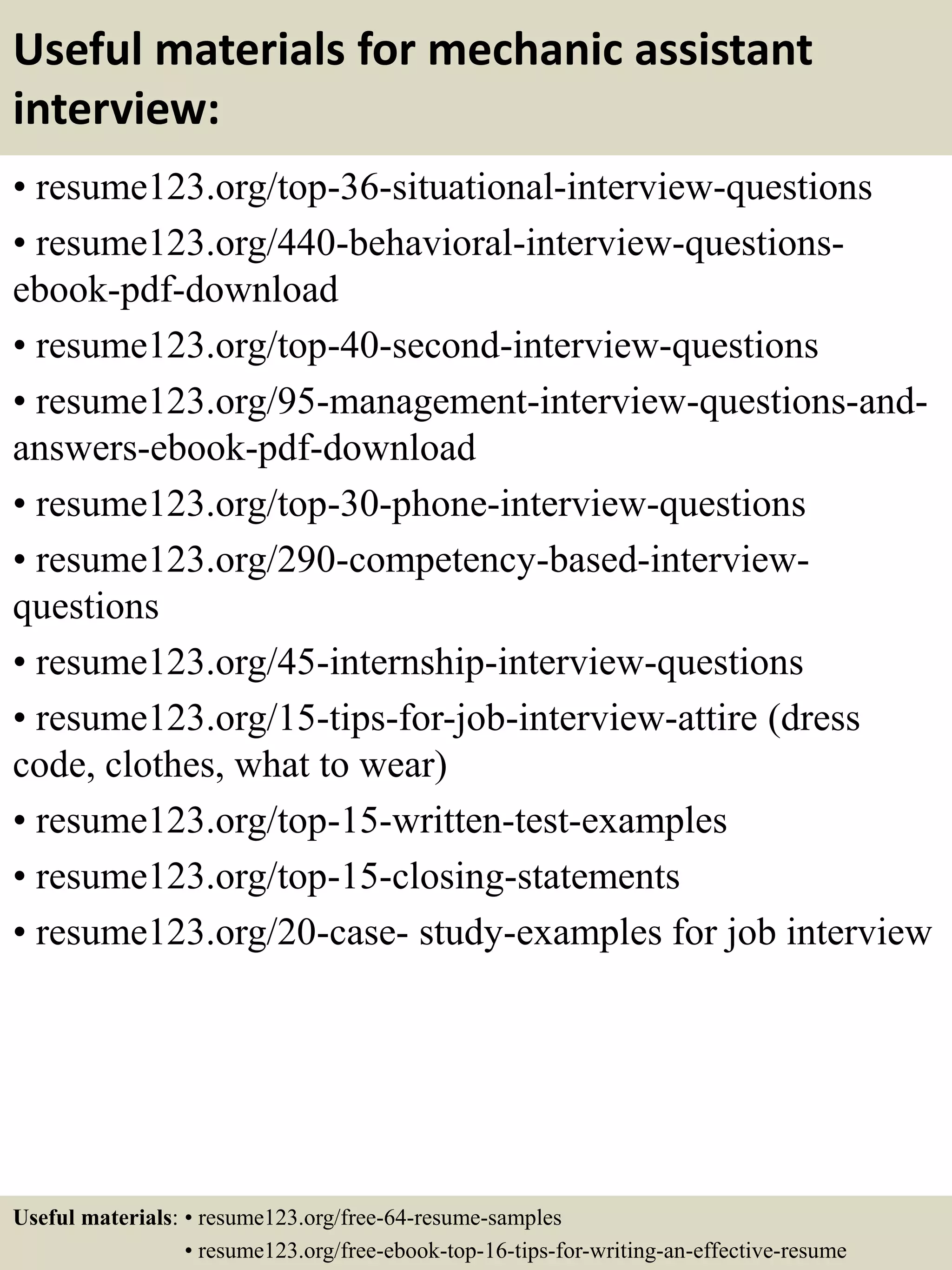Useful materials for mechanic assistant
interview:
• resume123.org/top-36-situational-interview-questions
• resume123.org/440-behavioral-interview-questions-
ebook-pdf-download
• resume123.org/top-40-second-interview-questions
• resume123.org/95-management-interview-questions-and-
answers-ebook-pdf-download
• resume123.org/top-30-phone-interview-questions
• resume123.org/290-competency-based-interview-
questions
• resume123.org/45-internship-interview-questions
• resume123.org/15-tips-for-job-interview-attire (dress
code, clothes, what to wear)
• resume123.org/top-15-written-test-examples
• resume123.org/top-15-closing-statements
• resume123.org/20-case- study-examples for job interview
Useful materials: • resume123.org/free-64-resume-samples
• resume123.org/free-ebook-top-16-tips-for-writing-an-effective-resume
 