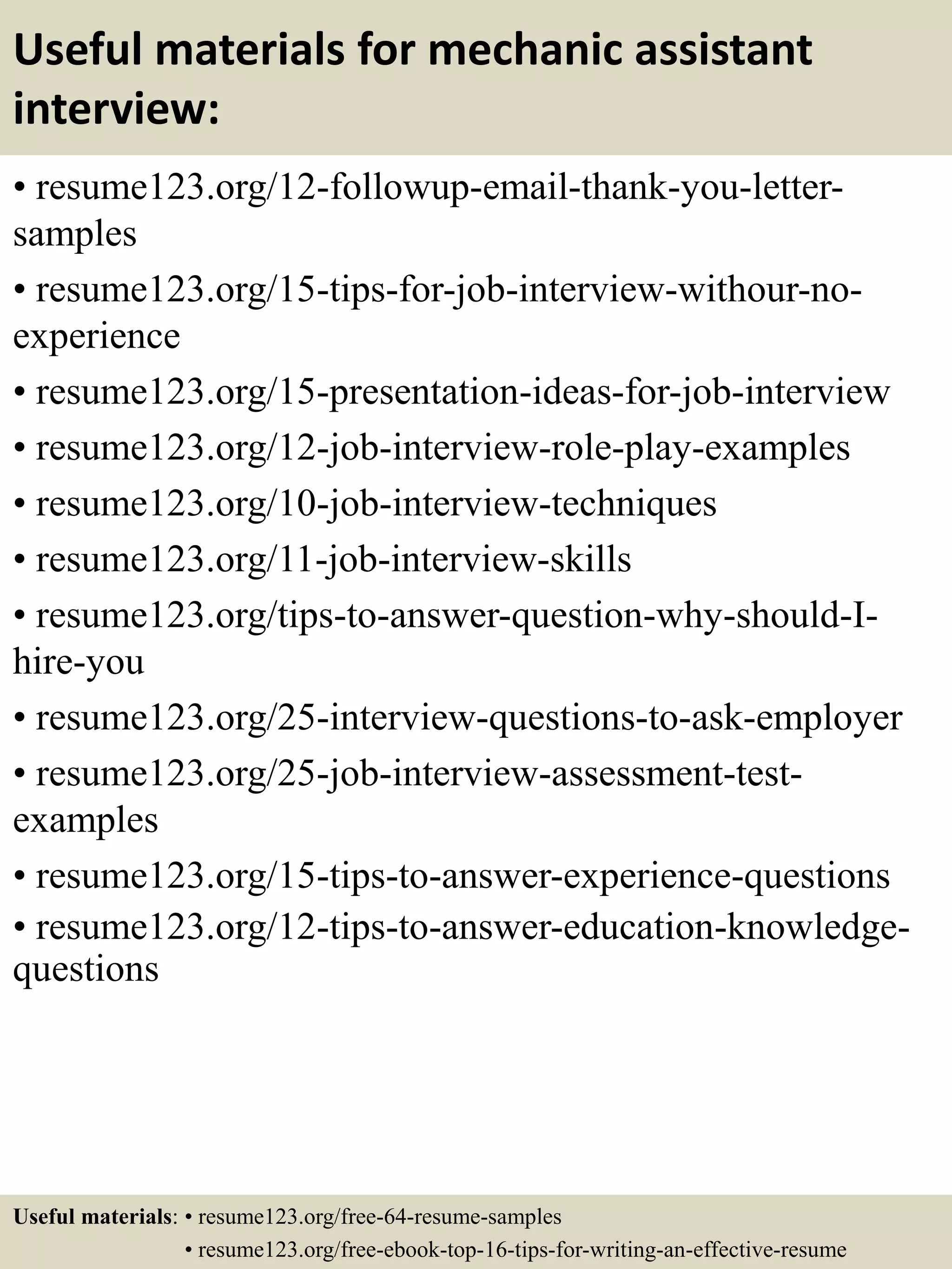 Useful materials for mechanic assistant
interview:
• resume123.org/12-followup-email-thank-you-letter-
samples
• resume123.org/15-tips-for-job-interview-withour-no-
experience
• resume123.org/15-presentation-ideas-for-job-interview
• resume123.org/12-job-interview-role-play-examples
• resume123.org/10-job-interview-techniques
• resume123.org/11-job-interview-skills
• resume123.org/tips-to-answer-question-why-should-I-
hire-you
• resume123.org/25-interview-questions-to-ask-employer
• resume123.org/25-job-interview-assessment-test-
examples
• resume123.org/15-tips-to-answer-experience-questions
• resume123.org/12-tips-to-answer-education-knowledge-
questions
Useful materials: • resume123.org/free-64-resume-samples
• resume123.org/free-ebook-top-16-tips-for-writing-an-effective-resume
 