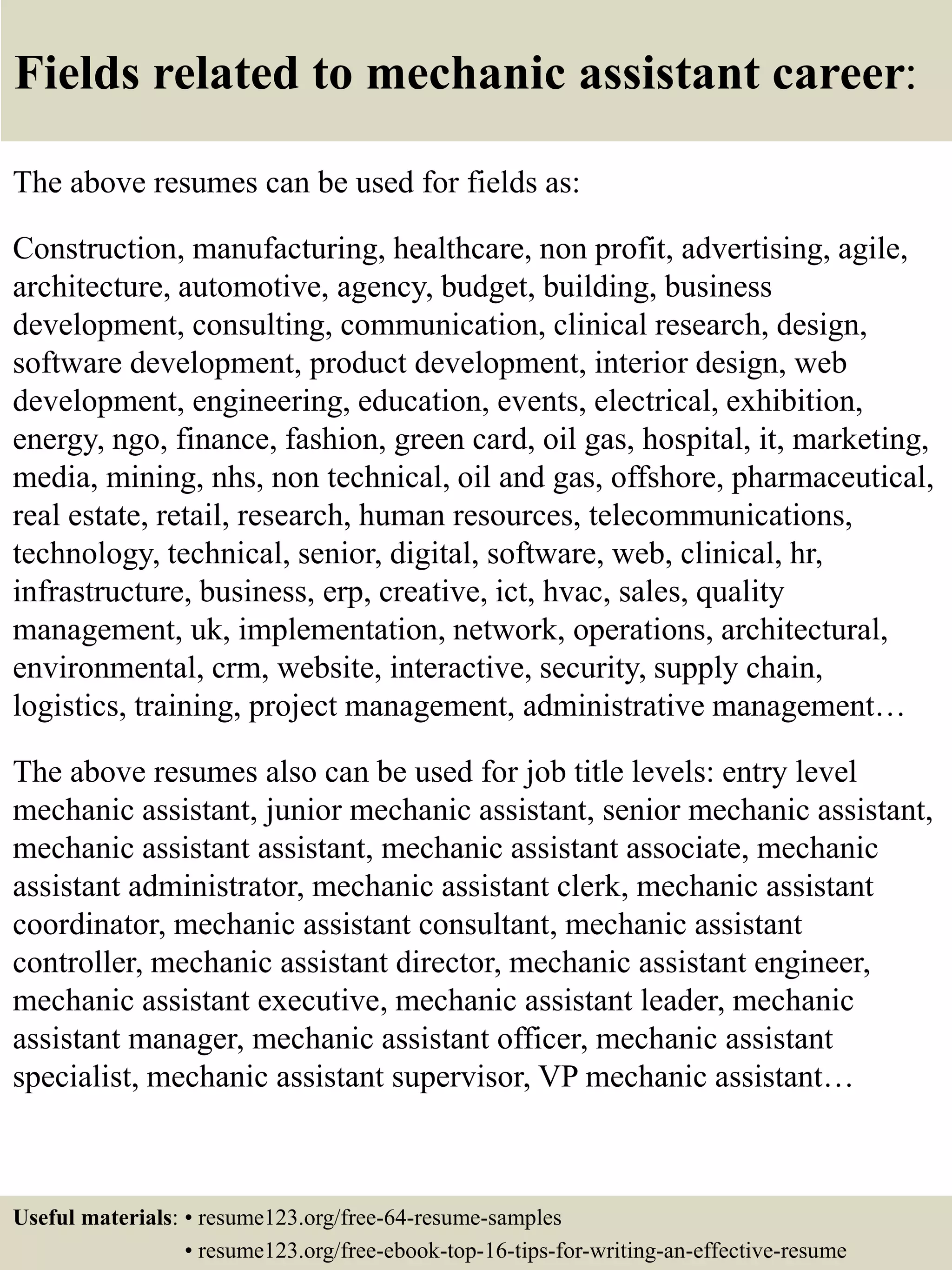 Fields related to mechanic assistant career:
The above resumes can be used for fields as:
Construction, manufacturing, healthcare, non profit, advertising, agile,
architecture, automotive, agency, budget, building, business
development, consulting, communication, clinical research, design,
software development, product development, interior design, web
development, engineering, education, events, electrical, exhibition,
energy, ngo, finance, fashion, green card, oil gas, hospital, it, marketing,
media, mining, nhs, non technical, oil and gas, offshore, pharmaceutical,
real estate, retail, research, human resources, telecommunications,
technology, technical, senior, digital, software, web, clinical, hr,
infrastructure, business, erp, creative, ict, hvac, sales, quality
management, uk, implementation, network, operations, architectural,
environmental, crm, website, interactive, security, supply chain,
logistics, training, project management, administrative management…
The above resumes also can be used for job title levels: entry level
mechanic assistant, junior mechanic assistant, senior mechanic assistant,
mechanic assistant assistant, mechanic assistant associate, mechanic
assistant administrator, mechanic assistant clerk, mechanic assistant
coordinator, mechanic assistant consultant, mechanic assistant
controller, mechanic assistant director, mechanic assistant engineer,
mechanic assistant executive, mechanic assistant leader, mechanic
assistant manager, mechanic assistant officer, mechanic assistant
specialist, mechanic assistant supervisor, VP mechanic assistant…
Useful materials: • resume123.org/free-64-resume-samples
• resume123.org/free-ebook-top-16-tips-for-writing-an-effective-resume
 
