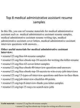 Top 8 medical administrative assistant resume
samples
In this file, you can ref resume materials for medical administrative
assistant such as medical administrative assistant resume samples,
medical administrative assistant resume writing tips, medical
administrative assistant cover letters, medical administrative assistant
interview questions with answers…
Other useful materials for medical administrative assistant
interview:
• resume123.org/free-64-resume-samples
• resume123.org/free-ebook-top-18-secrets-for-writing-the-killer-resume
• resume123.org/free-63-cover-letter-samples
• resume123.org/free-ebook-80-interview-questions-and-answers
• resume123.org/free-ebook-top-18-secrets-to-win-every-job-interviews
• resume123.org/13-types-of-interview-questions-and-how-to-face-them
• resume123.org/job-interview-checklist-40-points
• resume123.org/top-8-interview-thank-you-letter-samples
• resume123.org/top-15-ways-to-search-new-jobs
Useful materials: • resume123.org/free-64-resume-samples
• resume123.org/free-ebook-top-16-tips-for-writing-an-effective-resume
 