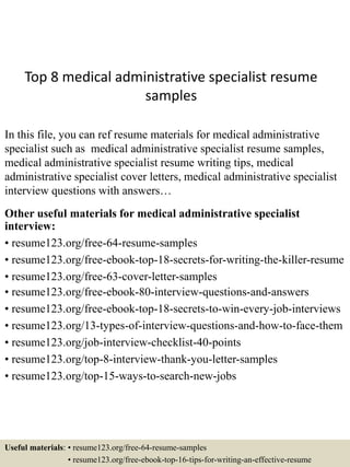 Top 8 medical administrative specialist resume
samples
In this file, you can ref resume materials for medical administrative
specialist such as medical administrative specialist resume samples,
medical administrative specialist resume writing tips, medical
administrative specialist cover letters, medical administrative specialist
interview questions with answers…
Other useful materials for medical administrative specialist
interview:
• resume123.org/free-64-resume-samples
• resume123.org/free-ebook-top-18-secrets-for-writing-the-killer-resume
• resume123.org/free-63-cover-letter-samples
• resume123.org/free-ebook-80-interview-questions-and-answers
• resume123.org/free-ebook-top-18-secrets-to-win-every-job-interviews
• resume123.org/13-types-of-interview-questions-and-how-to-face-them
• resume123.org/job-interview-checklist-40-points
• resume123.org/top-8-interview-thank-you-letter-samples
• resume123.org/top-15-ways-to-search-new-jobs
Useful materials: • resume123.org/free-64-resume-samples
• resume123.org/free-ebook-top-16-tips-for-writing-an-effective-resume
 