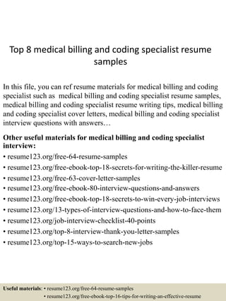 Top 8 medical billing and coding specialist resume
samples
In this file, you can ref resume materials for medical billing and coding
specialist such as medical billing and coding specialist resume samples,
medical billing and coding specialist resume writing tips, medical billing
and coding specialist cover letters, medical billing and coding specialist
interview questions with answers…
Other useful materials for medical billing and coding specialist
interview:
• resume123.org/free-64-resume-samples
• resume123.org/free-ebook-top-18-secrets-for-writing-the-killer-resume
• resume123.org/free-63-cover-letter-samples
• resume123.org/free-ebook-80-interview-questions-and-answers
• resume123.org/free-ebook-top-18-secrets-to-win-every-job-interviews
• resume123.org/13-types-of-interview-questions-and-how-to-face-them
• resume123.org/job-interview-checklist-40-points
• resume123.org/top-8-interview-thank-you-letter-samples
• resume123.org/top-15-ways-to-search-new-jobs
Useful materials: • resume123.org/free-64-resume-samples
• resume123.org/free-ebook-top-16-tips-for-writing-an-effective-resume
 