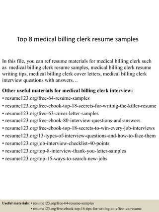 Top 8 medical billing clerk resume samples
In this file, you can ref resume materials for medical billing clerk such
as medical billing clerk resume samples, medical billing clerk resume
writing tips, medical billing clerk cover letters, medical billing clerk
interview questions with answers…
Other useful materials for medical billing clerk interview:
• resume123.org/free-64-resume-samples
• resume123.org/free-ebook-top-18-secrets-for-writing-the-killer-resume
• resume123.org/free-63-cover-letter-samples
• resume123.org/free-ebook-80-interview-questions-and-answers
• resume123.org/free-ebook-top-18-secrets-to-win-every-job-interviews
• resume123.org/13-types-of-interview-questions-and-how-to-face-them
• resume123.org/job-interview-checklist-40-points
• resume123.org/top-8-interview-thank-you-letter-samples
• resume123.org/top-15-ways-to-search-new-jobs
Useful materials: • resume123.org/free-64-resume-samples
• resume123.org/free-ebook-top-16-tips-for-writing-an-effective-resume
 