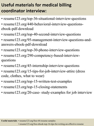Useful materials for medical billing
coordinator interview:
• resume123.org/top-36-situational-interview-questions
• resume123.org/440-behavioral-interview-questions-
ebook-pdf-download
• resume123.org/top-40-second-interview-questions
• resume123.org/95-management-interview-questions-and-
answers-ebook-pdf-download
• resume123.org/top-30-phone-interview-questions
• resume123.org/290-competency-based-interview-
questions
• resume123.org/45-internship-interview-questions
• resume123.org/15-tips-for-job-interview-attire (dress
code, clothes, what to wear)
• resume123.org/top-15-written-test-examples
• resume123.org/top-15-closing-statements
• resume123.org/20-case- study-examples for job interview
Useful materials: • resume123.org/free-64-resume-samples
• resume123.org/free-ebook-top-16-tips-for-writing-an-effective-resume
 