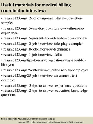 Useful materials for medical billing
coordinator interview:
• resume123.org/12-followup-email-thank-you-letter-
samples
• resume123.org/15-tips-for-job-interview-withour-no-
experience
• resume123.org/15-presentation-ideas-for-job-interview
• resume123.org/12-job-interview-role-play-examples
• resume123.org/10-job-interview-techniques
• resume123.org/11-job-interview-skills
• resume123.org/tips-to-answer-question-why-should-I-
hire-you
• resume123.org/25-interview-questions-to-ask-employer
• resume123.org/25-job-interview-assessment-test-
examples
• resume123.org/15-tips-to-answer-experience-questions
• resume123.org/12-tips-to-answer-education-knowledge-
questions
Useful materials: • resume123.org/free-64-resume-samples
• resume123.org/free-ebook-top-16-tips-for-writing-an-effective-resume
 
