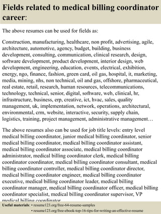 Fields related to medical billing coordinator
career:
The above resumes can be used for fields as:
Construction, manufacturing, healthcare, non profit, advertising, agile,
architecture, automotive, agency, budget, building, business
development, consulting, communication, clinical research, design,
software development, product development, interior design, web
development, engineering, education, events, electrical, exhibition,
energy, ngo, finance, fashion, green card, oil gas, hospital, it, marketing,
media, mining, nhs, non technical, oil and gas, offshore, pharmaceutical,
real estate, retail, research, human resources, telecommunications,
technology, technical, senior, digital, software, web, clinical, hr,
infrastructure, business, erp, creative, ict, hvac, sales, quality
management, uk, implementation, network, operations, architectural,
environmental, crm, website, interactive, security, supply chain,
logistics, training, project management, administrative management…
The above resumes also can be used for job title levels: entry level
medical billing coordinator, junior medical billing coordinator, senior
medical billing coordinator, medical billing coordinator assistant,
medical billing coordinator associate, medical billing coordinator
administrator, medical billing coordinator clerk, medical billing
coordinator coordinator, medical billing coordinator consultant, medical
billing coordinator controller, medical billing coordinator director,
medical billing coordinator engineer, medical billing coordinator
executive, medical billing coordinator leader, medical billing
coordinator manager, medical billing coordinator officer, medical billing
coordinator specialist, medical billing coordinator supervisor, VP
medical billing coordinator…
Useful materials: • resume123.org/free-64-resume-samples
• resume123.org/free-ebook-top-16-tips-for-writing-an-effective-resume
 
