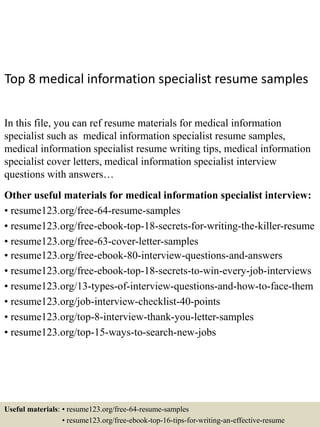 Top 8 medical information specialist resume samples
In this file, you can ref resume materials for medical information
specialist such as medical information specialist resume samples,
medical information specialist resume writing tips, medical information
specialist cover letters, medical information specialist interview
questions with answers…
Other useful materials for medical information specialist interview:
• resume123.org/free-64-resume-samples
• resume123.org/free-ebook-top-18-secrets-for-writing-the-killer-resume
• resume123.org/free-63-cover-letter-samples
• resume123.org/free-ebook-80-interview-questions-and-answers
• resume123.org/free-ebook-top-18-secrets-to-win-every-job-interviews
• resume123.org/13-types-of-interview-questions-and-how-to-face-them
• resume123.org/job-interview-checklist-40-points
• resume123.org/top-8-interview-thank-you-letter-samples
• resume123.org/top-15-ways-to-search-new-jobs
Useful materials: • resume123.org/free-64-resume-samples
• resume123.org/free-ebook-top-16-tips-for-writing-an-effective-resume
 