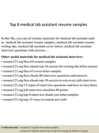 Top 8 medical lab assistant resume samples
In this file, you can ref resume materials for medical lab assistant such
as medical lab assistant resume samples, medical lab assistant resume
writing tips, medical lab assistant cover letters, medical lab assistant
interview questions with answers…
Other useful materials for medical lab assistant interview:
• resume123.org/free-64-resume-samples
• resume123.org/free-ebook-top-18-secrets-for-writing-the-killer-resume
• resume123.org/free-63-cover-letter-samples
• resume123.org/free-ebook-80-interview-questions-and-answers
• resume123.org/free-ebook-top-18-secrets-to-win-every-job-interviews
• resume123.org/13-types-of-interview-questions-and-how-to-face-them
• resume123.org/job-interview-checklist-40-points
• resume123.org/top-8-interview-thank-you-letter-samples
• resume123.org/top-15-ways-to-search-new-jobs
Useful materials: • resume123.org/free-64-resume-samples
• resume123.org/free-ebook-top-16-tips-for-writing-an-effective-resume
 