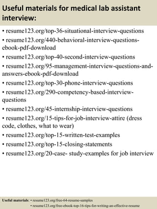 Useful materials for medical lab assistant
interview:
• resume123.org/top-36-situational-interview-questions
• resume123.org/440-behavioral-interview-questions-
ebook-pdf-download
• resume123.org/top-40-second-interview-questions
• resume123.org/95-management-interview-questions-and-
answers-ebook-pdf-download
• resume123.org/top-30-phone-interview-questions
• resume123.org/290-competency-based-interview-
questions
• resume123.org/45-internship-interview-questions
• resume123.org/15-tips-for-job-interview-attire (dress
code, clothes, what to wear)
• resume123.org/top-15-written-test-examples
• resume123.org/top-15-closing-statements
• resume123.org/20-case- study-examples for job interview
Useful materials: • resume123.org/free-64-resume-samples
• resume123.org/free-ebook-top-16-tips-for-writing-an-effective-resume
 