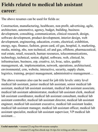 Fields related to medical lab assistant
career:
The above resumes can be used for fields as:
Construction, manufacturing, healthcare, non profit, advertising, agile,
architecture, automotive, agency, budget, building, business
development, consulting, communication, clinical research, design,
software development, product development, interior design, web
development, engineering, education, events, electrical, exhibition,
energy, ngo, finance, fashion, green card, oil gas, hospital, it, marketing,
media, mining, nhs, non technical, oil and gas, offshore, pharmaceutical,
real estate, retail, research, human resources, telecommunications,
technology, technical, senior, digital, software, web, clinical, hr,
infrastructure, business, erp, creative, ict, hvac, sales, quality
management, uk, implementation, network, operations, architectural,
environmental, crm, website, interactive, security, supply chain,
logistics, training, project management, administrative management…
The above resumes also can be used for job title levels: entry level
medical lab assistant, junior medical lab assistant, senior medical lab
assistant, medical lab assistant assistant, medical lab assistant associate,
medical lab assistant administrator, medical lab assistant clerk, medical
lab assistant coordinator, medical lab assistant consultant, medical lab
assistant controller, medical lab assistant director, medical lab assistant
engineer, medical lab assistant executive, medical lab assistant leader,
medical lab assistant manager, medical lab assistant officer, medical lab
assistant specialist, medical lab assistant supervisor, VP medical lab
assistant…
Useful materials: • resume123.org/free-64-resume-samples
• resume123.org/free-ebook-top-16-tips-for-writing-an-effective-resume
 