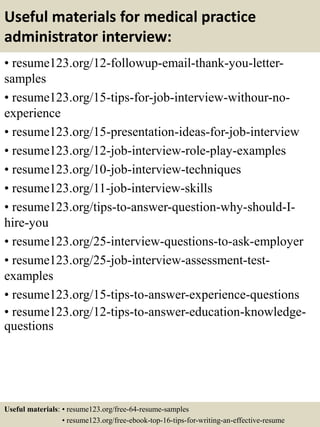Useful materials for medical practice
administrator interview:
• resume123.org/12-followup-email-thank-you-letter-
samples
• resume123.org/15-tips-for-job-interview-withour-no-
experience
• resume123.org/15-presentation-ideas-for-job-interview
• resume123.org/12-job-interview-role-play-examples
• resume123.org/10-job-interview-techniques
• resume123.org/11-job-interview-skills
• resume123.org/tips-to-answer-question-why-should-I-
hire-you
• resume123.org/25-interview-questions-to-ask-employer
• resume123.org/25-job-interview-assessment-test-
examples
• resume123.org/15-tips-to-answer-experience-questions
• resume123.org/12-tips-to-answer-education-knowledge-
questions
Useful materials: • resume123.org/free-64-resume-samples
• resume123.org/free-ebook-top-16-tips-for-writing-an-effective-resume
 
