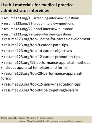 Useful materials for medical practice
administrator interview:
• resume123.org/15-screening-interview-questions
• resume123.org/22-group-interview-questions
• resume123.org/22-panel-interview-questions
• resume123.org/22-case-interview-questions
• resume123.org/top-12-tips-for-career-development
• resume123.org/top-9-career-path-tips
• resume123.org/top-14-career-objectives
• resume123.org/top-12-career-promotion-tips
• resume123.org/11-performance-appraisal-methods
(includes appraisal templates and forms)
• resume123.org/top-28-performance-appraisal-
forms
• resume123.org/top-12-salary-negotiation-tips
• resume123.org/top-9-tips-to-get-high-salary
Useful materials: • resume123.org/free-64-resume-samples
• resume123.org/free-ebook-top-16-tips-for-writing-an-effective-resume
 