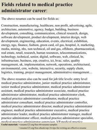 Fields related to medical practice
administrator career:
The above resumes can be used for fields as:
Construction, manufacturing, healthcare, non profit, advertising, agile,
architecture, automotive, agency, budget, building, business
development, consulting, communication, clinical research, design,
software development, product development, interior design, web
development, engineering, education, events, electrical, exhibition,
energy, ngo, finance, fashion, green card, oil gas, hospital, it, marketing,
media, mining, nhs, non technical, oil and gas, offshore, pharmaceutical,
real estate, retail, research, human resources, telecommunications,
technology, technical, senior, digital, software, web, clinical, hr,
infrastructure, business, erp, creative, ict, hvac, sales, quality
management, uk, implementation, network, operations, architectural,
environmental, crm, website, interactive, security, supply chain,
logistics, training, project management, administrative management…
The above resumes also can be used for job title levels: entry level
medical practice administrator, junior medical practice administrator,
senior medical practice administrator, medical practice administrator
assistant, medical practice administrator associate, medical practice
administrator administrator, medical practice administrator clerk,
medical practice administrator coordinator, medical practice
administrator consultant, medical practice administrator controller,
medical practice administrator director, medical practice administrator
engineer, medical practice administrator executive, medical practice
administrator leader, medical practice administrator manager, medical
practice administrator officer, medical practice administrator specialist,
medical practice administrator supervisor, VP medical practice
administrator…Useful materials: • resume123.org/free-64-resume-samples
• resume123.org/free-ebook-top-16-tips-for-writing-an-effective-resume
 