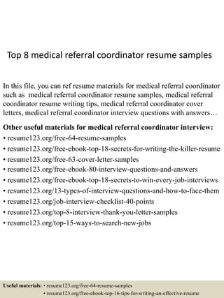 Top 8 medical referral coordinator resume samples
In this file, you can ref resume materials for medical referral coordinator
such as medical referral coordinator resume samples, medical referral
coordinator resume writing tips, medical referral coordinator cover
letters, medical referral coordinator interview questions with answers…
Other useful materials for medical referral coordinator interview:
• resume123.org/free-64-resume-samples
• resume123.org/free-ebook-top-18-secrets-for-writing-the-killer-resume
• resume123.org/free-63-cover-letter-samples
• resume123.org/free-ebook-80-interview-questions-and-answers
• resume123.org/free-ebook-top-18-secrets-to-win-every-job-interviews
• resume123.org/13-types-of-interview-questions-and-how-to-face-them
• resume123.org/job-interview-checklist-40-points
• resume123.org/top-8-interview-thank-you-letter-samples
• resume123.org/top-15-ways-to-search-new-jobs
Useful materials: • resume123.org/free-64-resume-samples
• resume123.org/free-ebook-top-16-tips-for-writing-an-effective-resume
 