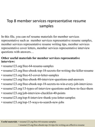 Top 8 member services representative resume
samples
In this file, you can ref resume materials for member services
representative such as member services representative resume samples,
member services representative resume writing tips, member services
representative cover letters, member services representative interview
questions with answers…
Other useful materials for member services representative
interview:
• resume123.org/free-64-resume-samples
• resume123.org/free-ebook-top-18-secrets-for-writing-the-killer-resume
• resume123.org/free-63-cover-letter-samples
• resume123.org/free-ebook-80-interview-questions-and-answers
• resume123.org/free-ebook-top-18-secrets-to-win-every-job-interviews
• resume123.org/13-types-of-interview-questions-and-how-to-face-them
• resume123.org/job-interview-checklist-40-points
• resume123.org/top-8-interview-thank-you-letter-samples
• resume123.org/top-15-ways-to-search-new-jobs
Useful materials: • resume123.org/free-64-resume-samples
• resume123.org/free-ebook-top-16-tips-for-writing-an-effective-resume
 