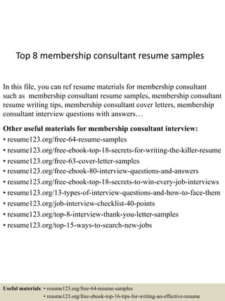 Top 8 membership consultant resume samples
In this file, you can ref resume materials for membership consultant
such as membership consultant resume samples, membership consultant
resume writing tips, membership consultant cover letters, membership
consultant interview questions with answers…
Other useful materials for membership consultant interview:
• resume123.org/free-64-resume-samples
• resume123.org/free-ebook-top-18-secrets-for-writing-the-killer-resume
• resume123.org/free-63-cover-letter-samples
• resume123.org/free-ebook-80-interview-questions-and-answers
• resume123.org/free-ebook-top-18-secrets-to-win-every-job-interviews
• resume123.org/13-types-of-interview-questions-and-how-to-face-them
• resume123.org/job-interview-checklist-40-points
• resume123.org/top-8-interview-thank-you-letter-samples
• resume123.org/top-15-ways-to-search-new-jobs
Useful materials: • resume123.org/free-64-resume-samples
• resume123.org/free-ebook-top-16-tips-for-writing-an-effective-resume
 