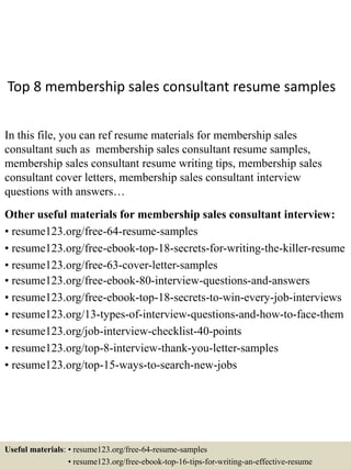 Top 8 membership sales consultant resume samples
In this file, you can ref resume materials for membership sales
consultant such as membership sales consultant resume samples,
membership sales consultant resume writing tips, membership sales
consultant cover letters, membership sales consultant interview
questions with answers…
Other useful materials for membership sales consultant interview:
• resume123.org/free-64-resume-samples
• resume123.org/free-ebook-top-18-secrets-for-writing-the-killer-resume
• resume123.org/free-63-cover-letter-samples
• resume123.org/free-ebook-80-interview-questions-and-answers
• resume123.org/free-ebook-top-18-secrets-to-win-every-job-interviews
• resume123.org/13-types-of-interview-questions-and-how-to-face-them
• resume123.org/job-interview-checklist-40-points
• resume123.org/top-8-interview-thank-you-letter-samples
• resume123.org/top-15-ways-to-search-new-jobs
Useful materials: • resume123.org/free-64-resume-samples
• resume123.org/free-ebook-top-16-tips-for-writing-an-effective-resume
 