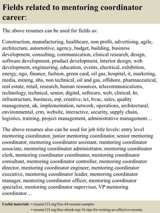 Fields related to mentoring coordinator
career:
The above resumes can be used for fields as:
Construction, manufacturing, healthcare, non profit, advertising, agile,
architecture, automotive, agency, budget, building, business
development, consulting, communication, clinical research, design,
software development, product development, interior design, web
development, engineering, education, events, electrical, exhibition,
energy, ngo, finance, fashion, green card, oil gas, hospital, it, marketing,
media, mining, nhs, non technical, oil and gas, offshore, pharmaceutical,
real estate, retail, research, human resources, telecommunications,
technology, technical, senior, digital, software, web, clinical, hr,
infrastructure, business, erp, creative, ict, hvac, sales, quality
management, uk, implementation, network, operations, architectural,
environmental, crm, website, interactive, security, supply chain,
logistics, training, project management, administrative management…
The above resumes also can be used for job title levels: entry level
mentoring coordinator, junior mentoring coordinator, senior mentoring
coordinator, mentoring coordinator assistant, mentoring coordinator
associate, mentoring coordinator administrator, mentoring coordinator
clerk, mentoring coordinator coordinator, mentoring coordinator
consultant, mentoring coordinator controller, mentoring coordinator
director, mentoring coordinator engineer, mentoring coordinator
executive, mentoring coordinator leader, mentoring coordinator
manager, mentoring coordinator officer, mentoring coordinator
specialist, mentoring coordinator supervisor, VP mentoring
coordinator…
Useful materials: • resume123.org/free-64-resume-samples
• resume123.org/free-ebook-top-16-tips-for-writing-an-effective-resume
 