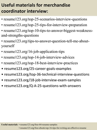 Useful materials for merchandise
coordinator interview:
• resume123.org/top-25-scenarios-interview-questions
• resume123.org/top-25-tips-for-interview-preparation
• resume123.org/top-10-tips-to-answer-biggest-weakness-
and-strengths-questions
• resume123.org/tips-to-answer-question-tell-me-about-
yourself
• resume123.org/16-job-application-tips
• resume123.org/top-14-job-interview-advices
• resume123.org/top-18-best-interview-practices
• resume123.org/25-career-goals-examples
• resume123.org/top-36-technical-interview-questions
• resume123.org/18-job-interview-exam-samples
• resume123.org/Q-A-25-questions-with-answers
Useful materials: • resume123.org/free-64-resume-samples
• resume123.org/free-ebook-top-16-tips-for-writing-an-effective-resume
 