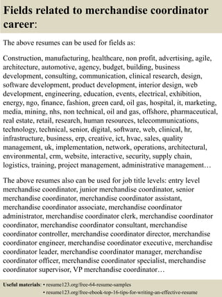 Fields related to merchandise coordinator
career:
The above resumes can be used for fields as:
Construction, manufacturing, healthcare, non profit, advertising, agile,
architecture, automotive, agency, budget, building, business
development, consulting, communication, clinical research, design,
software development, product development, interior design, web
development, engineering, education, events, electrical, exhibition,
energy, ngo, finance, fashion, green card, oil gas, hospital, it, marketing,
media, mining, nhs, non technical, oil and gas, offshore, pharmaceutical,
real estate, retail, research, human resources, telecommunications,
technology, technical, senior, digital, software, web, clinical, hr,
infrastructure, business, erp, creative, ict, hvac, sales, quality
management, uk, implementation, network, operations, architectural,
environmental, crm, website, interactive, security, supply chain,
logistics, training, project management, administrative management…
The above resumes also can be used for job title levels: entry level
merchandise coordinator, junior merchandise coordinator, senior
merchandise coordinator, merchandise coordinator assistant,
merchandise coordinator associate, merchandise coordinator
administrator, merchandise coordinator clerk, merchandise coordinator
coordinator, merchandise coordinator consultant, merchandise
coordinator controller, merchandise coordinator director, merchandise
coordinator engineer, merchandise coordinator executive, merchandise
coordinator leader, merchandise coordinator manager, merchandise
coordinator officer, merchandise coordinator specialist, merchandise
coordinator supervisor, VP merchandise coordinator…
Useful materials: • resume123.org/free-64-resume-samples
• resume123.org/free-ebook-top-16-tips-for-writing-an-effective-resume
 