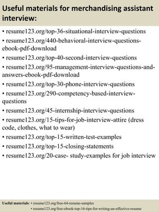 Useful materials for merchandising assistant
interview:
• resume123.org/top-36-situational-interview-questions
• resume123.org/440-behavioral-interview-questions-
ebook-pdf-download
• resume123.org/top-40-second-interview-questions
• resume123.org/95-management-interview-questions-and-
answers-ebook-pdf-download
• resume123.org/top-30-phone-interview-questions
• resume123.org/290-competency-based-interview-
questions
• resume123.org/45-internship-interview-questions
• resume123.org/15-tips-for-job-interview-attire (dress
code, clothes, what to wear)
• resume123.org/top-15-written-test-examples
• resume123.org/top-15-closing-statements
• resume123.org/20-case- study-examples for job interview
Useful materials: • resume123.org/free-64-resume-samples
• resume123.org/free-ebook-top-16-tips-for-writing-an-effective-resume
 