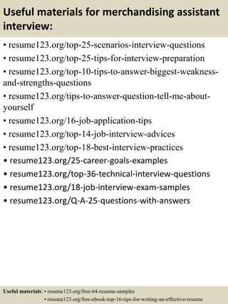 Useful materials for merchandising assistant
interview:
• resume123.org/top-25-scenarios-interview-questions
• resume123.org/top-25-tips-for-interview-preparation
• resume123.org/top-10-tips-to-answer-biggest-weakness-
and-strengths-questions
• resume123.org/tips-to-answer-question-tell-me-about-
yourself
• resume123.org/16-job-application-tips
• resume123.org/top-14-job-interview-advices
• resume123.org/top-18-best-interview-practices
• resume123.org/25-career-goals-examples
• resume123.org/top-36-technical-interview-questions
• resume123.org/18-job-interview-exam-samples
• resume123.org/Q-A-25-questions-with-answers
Useful materials: • resume123.org/free-64-resume-samples
• resume123.org/free-ebook-top-16-tips-for-writing-an-effective-resume
 