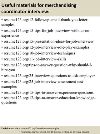 Useful materials for merchandising
coordinator interview:
• resume123.org/12-followup-email-thank-you-letter-
samples
• resume123.org/15-tips-for-job-interview-withour-no-
experience
• resume123.org/15-presentation-ideas-for-job-interview
• resume123.org/12-job-interview-role-play-examples
• resume123.org/10-job-interview-techniques
• resume123.org/11-job-interview-skills
• resume123.org/tips-to-answer-question-why-should-I-
hire-you
• resume123.org/25-interview-questions-to-ask-employer
• resume123.org/25-job-interview-assessment-test-
examples
• resume123.org/15-tips-to-answer-experience-questions
• resume123.org/12-tips-to-answer-education-knowledge-
questions
Useful materials: • resume123.org/free-64-resume-samples
• resume123.org/free-ebook-top-16-tips-for-writing-an-effective-resume
 