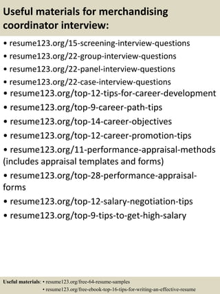 Useful materials for merchandising
coordinator interview:
• resume123.org/15-screening-interview-questions
• resume123.org/22-group-interview-questions
• resume123.org/22-panel-interview-questions
• resume123.org/22-case-interview-questions
• resume123.org/top-12-tips-for-career-development
• resume123.org/top-9-career-path-tips
• resume123.org/top-14-career-objectives
• resume123.org/top-12-career-promotion-tips
• resume123.org/11-performance-appraisal-methods
(includes appraisal templates and forms)
• resume123.org/top-28-performance-appraisal-
forms
• resume123.org/top-12-salary-negotiation-tips
• resume123.org/top-9-tips-to-get-high-salary
Useful materials: • resume123.org/free-64-resume-samples
• resume123.org/free-ebook-top-16-tips-for-writing-an-effective-resume
 