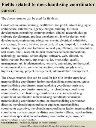 Fields related to merchandising coordinator
career:
The above resumes can be used for fields as:
Construction, manufacturing, healthcare, non profit, advertising, agile,
architecture, automotive, agency, budget, building, business
development, consulting, communication, clinical research, design,
software development, product development, interior design, web
development, engineering, education, events, electrical, exhibition,
energy, ngo, finance, fashion, green card, oil gas, hospital, it, marketing,
media, mining, nhs, non technical, oil and gas, offshore, pharmaceutical,
real estate, retail, research, human resources, telecommunications,
technology, technical, senior, digital, software, web, clinical, hr,
infrastructure, business, erp, creative, ict, hvac, sales, quality
management, uk, implementation, network, operations, architectural,
environmental, crm, website, interactive, security, supply chain,
logistics, training, project management, administrative management…
The above resumes also can be used for job title levels: entry level
merchandising coordinator, junior merchandising coordinator, senior
merchandising coordinator, merchandising coordinator assistant,
merchandising coordinator associate, merchandising coordinator
administrator, merchandising coordinator clerk, merchandising
coordinator coordinator, merchandising coordinator consultant,
merchandising coordinator controller, merchandising coordinator
director, merchandising coordinator engineer, merchandising
coordinator executive, merchandising coordinator leader, merchandising
coordinator manager, merchandising coordinator officer, merchandising
coordinator specialist, merchandising coordinator supervisor, VP
merchandising coordinator…
Useful materials: • resume123.org/free-64-resume-samples
• resume123.org/free-ebook-top-16-tips-for-writing-an-effective-resume
 