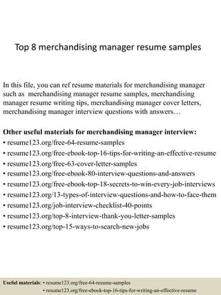 Top 8 merchandising manager resume samples
In this file, you can ref resume materials for merchandising manager
such as merchandising manager resume samples, merchandising
manager resume writing tips, merchandising manager cover letters,
merchandising manager interview questions with answers…
Other useful materials for merchandising manager interview:
• resume123.org/free-64-resume-samples
• resume123.org/free-ebook-top-16-tips-for-writing-an-effective-resume
• resume123.org/free-63-cover-letter-samples
• resume123.org/free-ebook-80-interview-questions-and-answers
• resume123.org/free-ebook-top-18-secrets-to-win-every-job-interviews
• resume123.org/13-types-of-interview-questions-and-how-to-face-them
• resume123.org/job-interview-checklist-40-points
• resume123.org/top-8-interview-thank-you-letter-samples
• resume123.org/top-15-ways-to-search-new-jobs
Useful materials: • resume123.org/free-64-resume-samples
• resume123.org/free-ebook-top-16-tips-for-writing-an-effective-resume
 