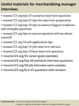 Useful materials for merchandising manager
interview:
• resume123.org/top-25-scenarios-interview-questions
• resume123.org/top-25-tips-for-interview-preparation
• resume123.org/top-10-tips-to-answer-biggest-weakness-
and-strengths-questions
• resume123.org/tips-to-answer-question-tell-me-about-
yourself
• resume123.org/16-job-application-tips
• resume123.org/top-14-job-interview-advices
• resume123.org/top-18-best-interview-practices
• resume123.org/25-career-goals-examples
• resume123.org/top-36-technical-interview-questions
• resume123.org/18-job-interview-exam-samples
• resume123.org/Q-A-25-questions-with-answers
Useful materials: • resume123.org/free-64-resume-samples
• resume123.org/free-ebook-top-16-tips-for-writing-an-effective-resume
 