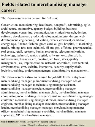 Fields related to merchandising manager
career:
The above resumes can be used for fields as:
Construction, manufacturing, healthcare, non profit, advertising, agile,
architecture, automotive, agency, budget, building, business
development, consulting, communication, clinical research, design,
software development, product development, interior design, web
development, engineering, education, events, electrical, exhibition,
energy, ngo, finance, fashion, green card, oil gas, hospital, it, marketing,
media, mining, nhs, non technical, oil and gas, offshore, pharmaceutical,
real estate, retail, research, human resources, telecommunications,
technology, technical, senior, digital, software, web, clinical, hr,
infrastructure, business, erp, creative, ict, hvac, sales, quality
management, uk, implementation, network, operations, architectural,
environmental, crm, website, interactive, security, supply chain,
logistics, training, project management, administrative management…
The above resumes also can be used for job title levels: entry level
merchandising manager, junior merchandising manager, senior
merchandising manager, merchandising manager assistant,
merchandising manager associate, merchandising manager
administrator, merchandising manager clerk, merchandising manager
coordinator, merchandising manager consultant, merchandising manager
controller, merchandising manager director, merchandising manager
engineer, merchandising manager executive, merchandising manager
leader, merchandising manager manager, merchandising manager
officer, merchandising manager specialist, merchandising manager
supervisor, VP merchandising manager…
Useful materials: • resume123.org/free-64-resume-samples
• resume123.org/free-ebook-top-16-tips-for-writing-an-effective-resume
 