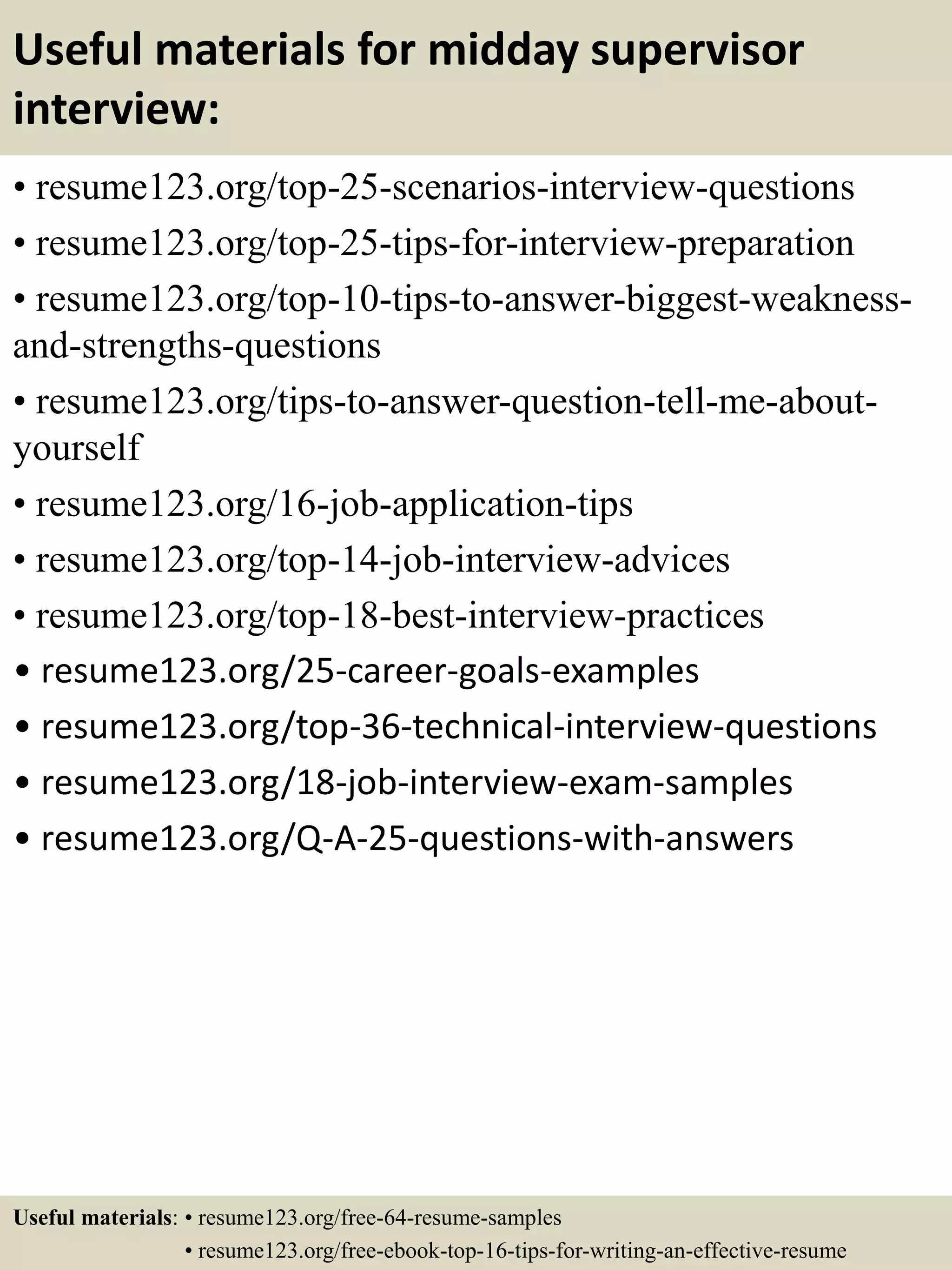 Useful materials for midday supervisor
interview:
• resume123.org/top-25-scenarios-interview-questions
• resume123.org/top-25-tips-for-interview-preparation
• resume123.org/top-10-tips-to-answer-biggest-weakness-
and-strengths-questions
• resume123.org/tips-to-answer-question-tell-me-about-
yourself
• resume123.org/16-job-application-tips
• resume123.org/top-14-job-interview-advices
• resume123.org/top-18-best-interview-practices
• resume123.org/25-career-goals-examples
• resume123.org/top-36-technical-interview-questions
• resume123.org/18-job-interview-exam-samples
• resume123.org/Q-A-25-questions-with-answers
Useful materials: • resume123.org/free-64-resume-samples
• resume123.org/free-ebook-top-16-tips-for-writing-an-effective-resume
 